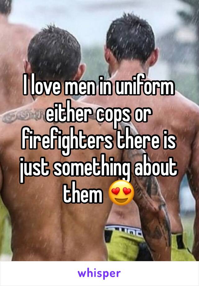 I love men in uniform either cops or firefighters there is just something about them ðŸ˜�