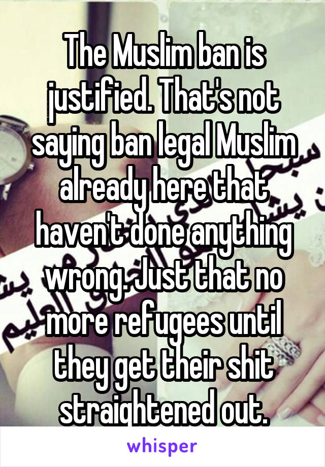 The Muslim ban is justified. That's not saying ban legal Muslim already here that haven't done anything wrong. Just that no more refugees until they get their shit straightened out.