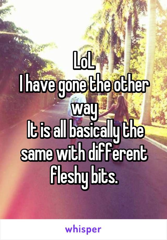 LoL
I have gone the other way
 It is all basically the same with different fleshy bits.