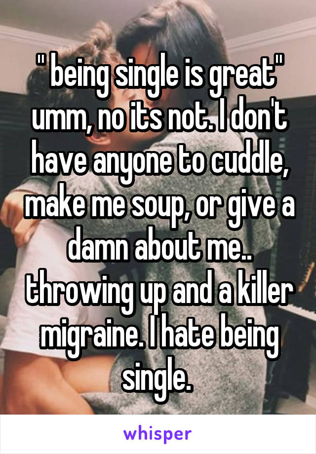 " being single is great" umm, no its not. I don't have anyone to cuddle, make me soup, or give a damn about me.. throwing up and a killer migraine. I hate being single. 