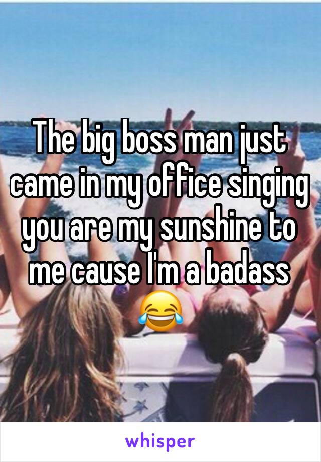 The big boss man just came in my office singing you are my sunshine to me cause I'm a badass 😂 