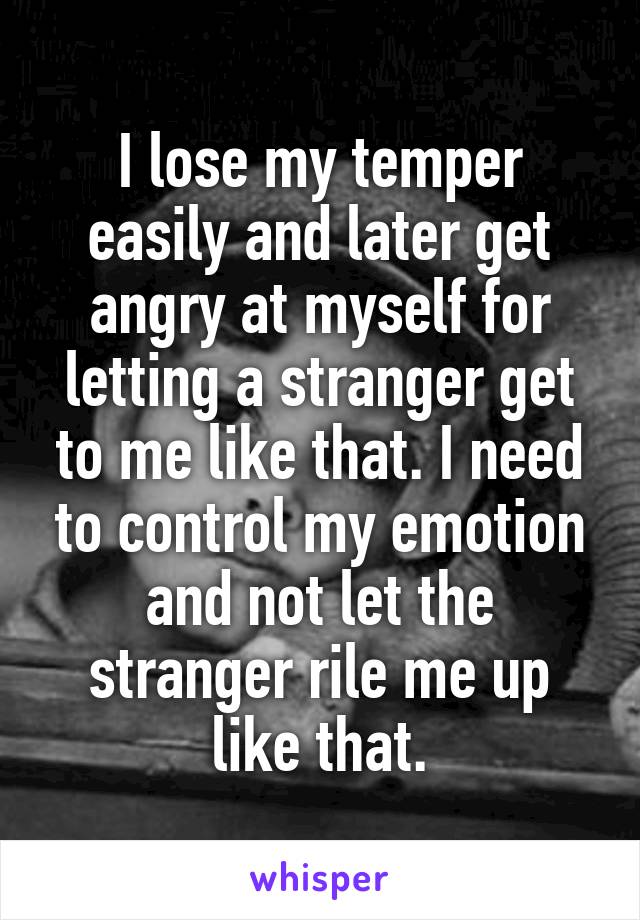 I lose my temper easily and later get angry at myself for letting a stranger get to me like that. I need to control my emotion and not let the stranger rile me up like that.