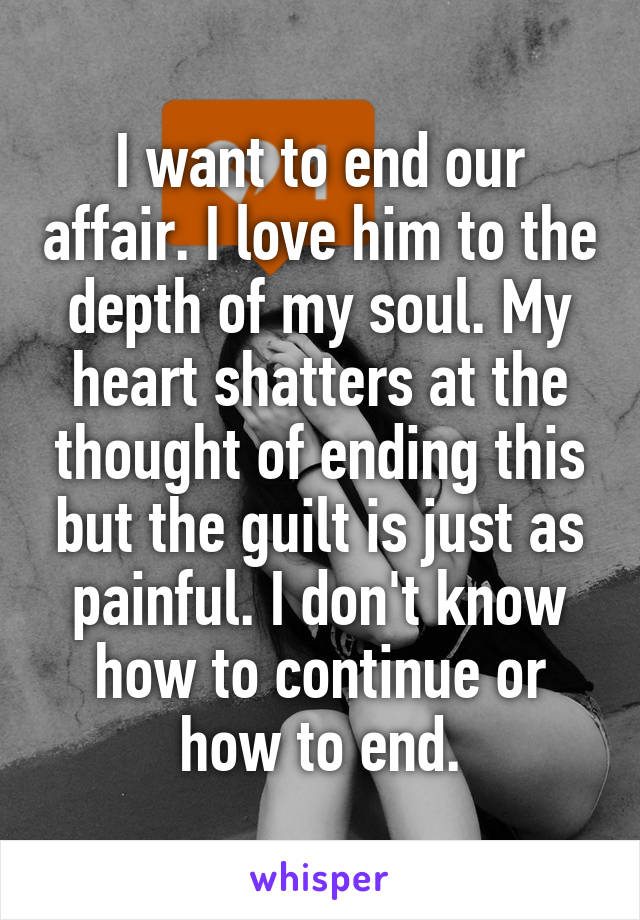 I want to end our affair. I love him to the depth of my soul. My heart shatters at the thought of ending this but the guilt is just as painful. I don't know how to continue or how to end.