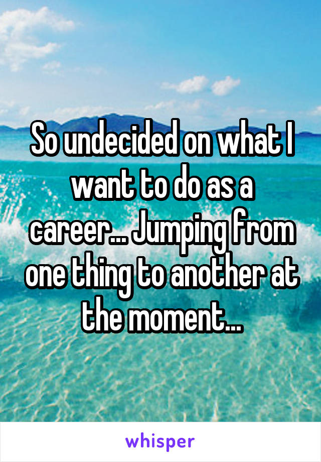 So undecided on what I want to do as a career... Jumping from one thing to another at the moment...