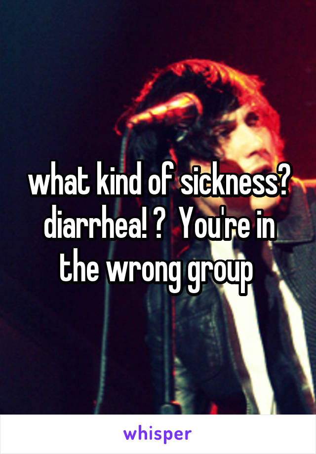 what kind of sickness? diarrhea! ?  You're in the wrong group 