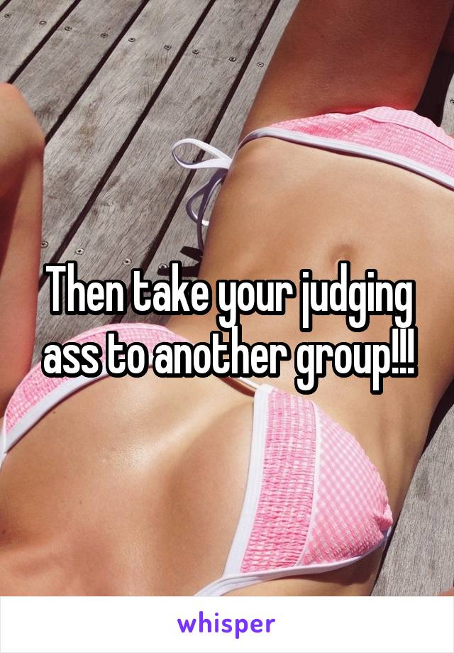 Then take your judging ass to another group!!!