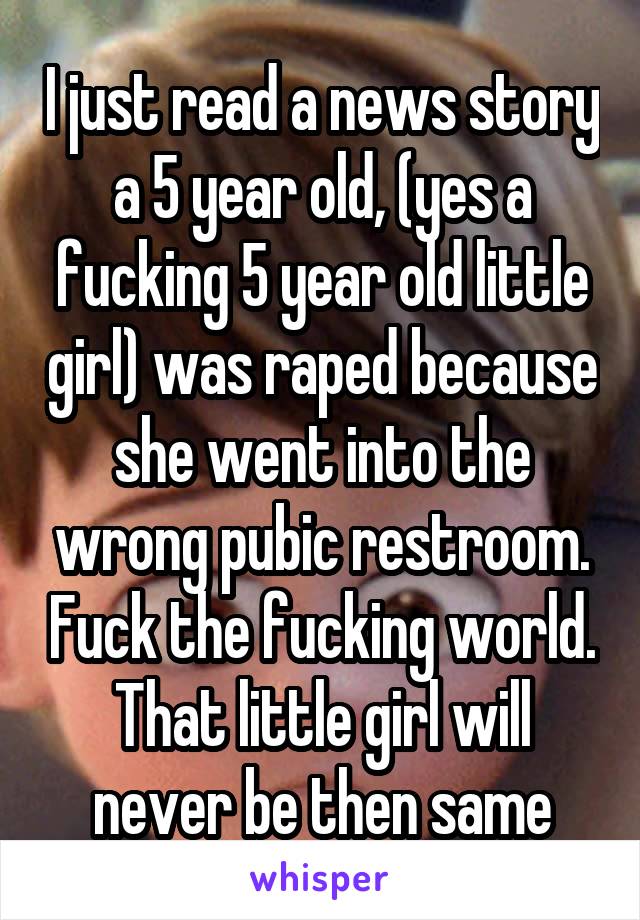 I just read a news story a 5 year old, (yes a fucking 5 year old little girl) was raped because she went into the wrong pubic restroom. Fuck the fucking world. That little girl will never be then same