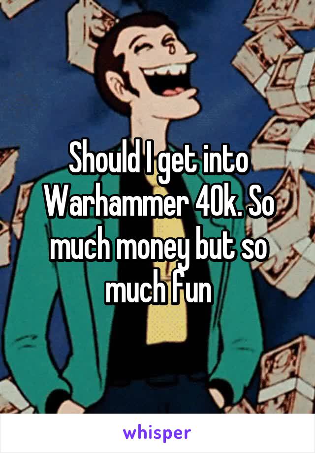 Should I get into Warhammer 40k. So much money but so much fun