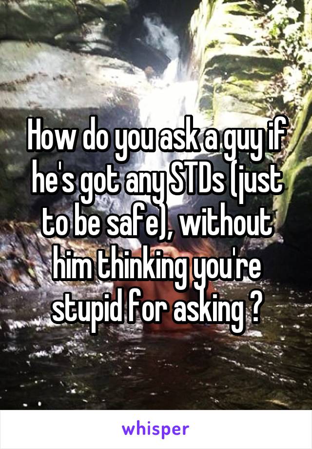 How do you ask a guy if he's got any STDs (just to be safe), without him thinking you're stupid for asking ?