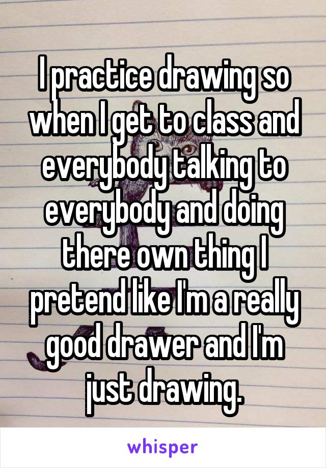 I practice drawing so when I get to class and everybody talking to everybody and doing there own thing I pretend like I'm a really good drawer and I'm just drawing.