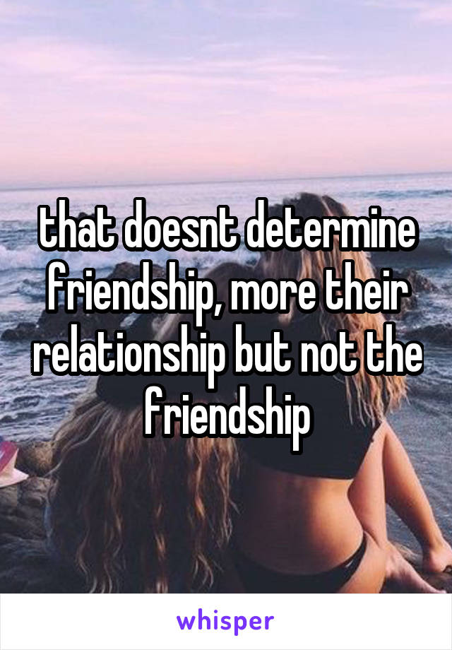 that doesnt determine friendship, more their relationship but not the friendship