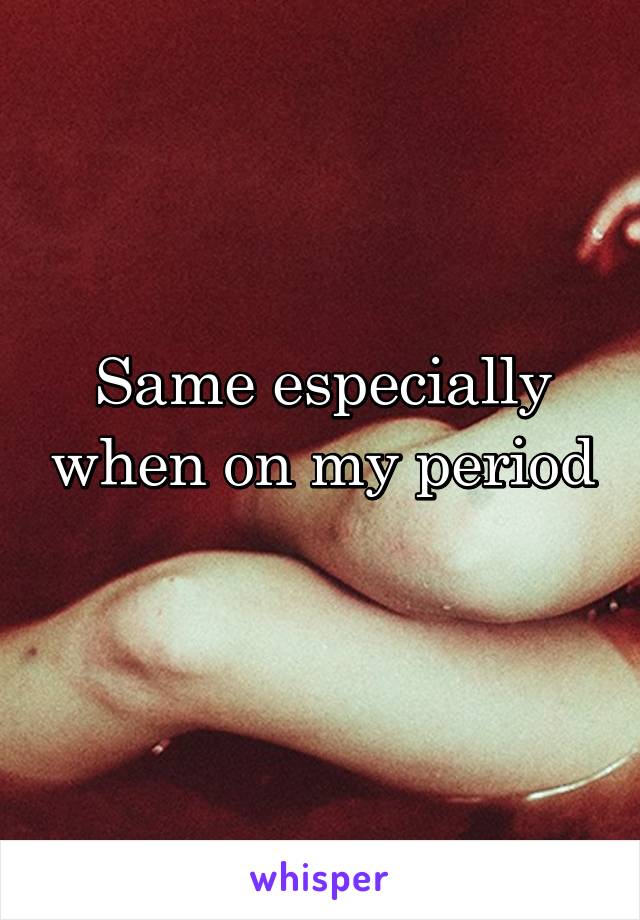 Same especially when on my period 