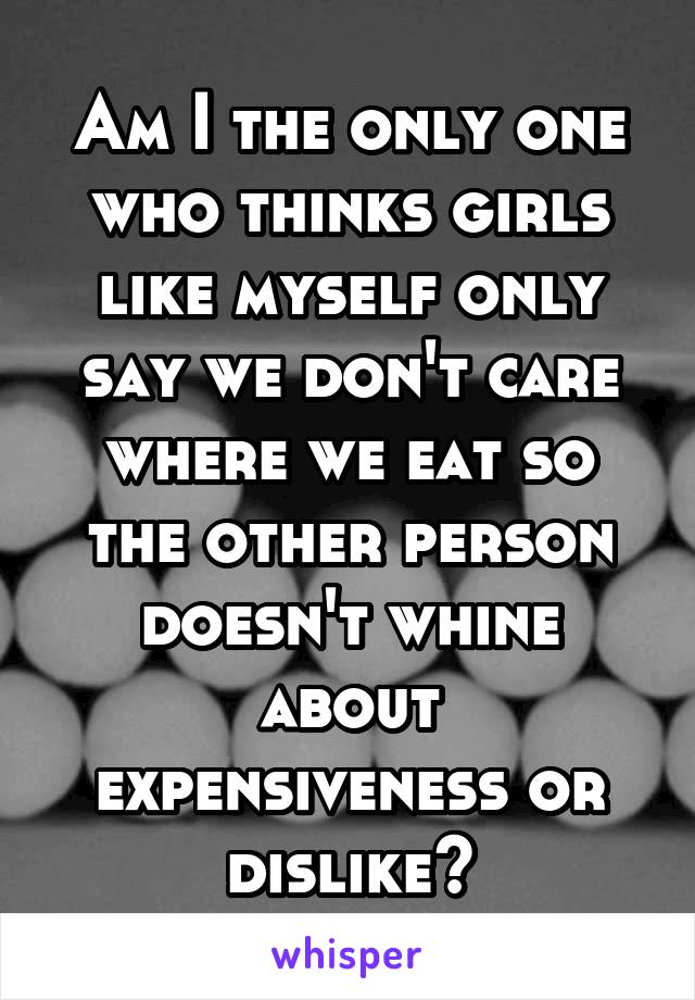 Am I the only one who thinks girls like myself only say we don't care where we eat so the other person doesn't whine about expensiveness or dislike?