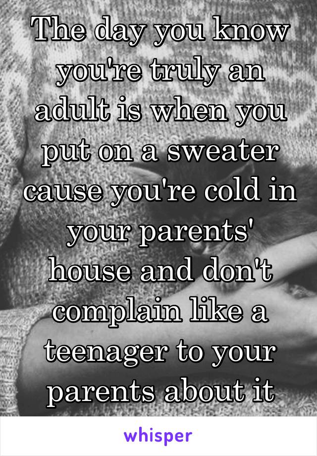 The day you know you're truly an adult is when you put on a sweater cause you're cold in your parents' house and don't complain like a teenager to your parents about it being cold. 