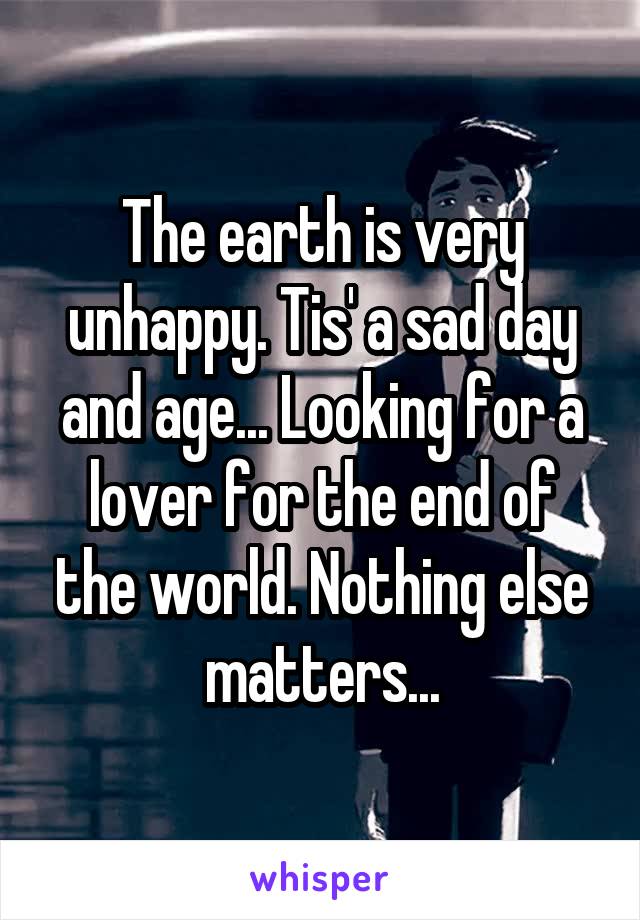 The earth is very unhappy. Tis' a sad day and age... Looking for a lover for the end of the world. Nothing else matters...