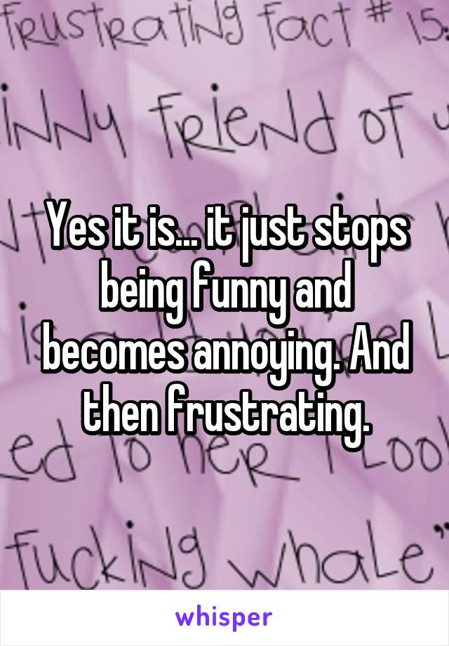 Yes it is... it just stops being funny and becomes annoying. And then frustrating.