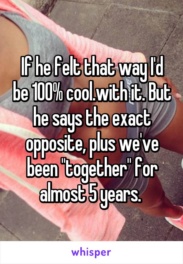 If he felt that way I'd be 100% cool.with it. But he says the exact opposite, plus we've been "together" for almost 5 years. 