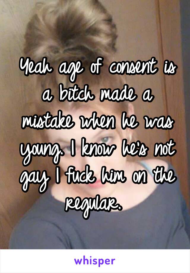 Yeah age of consent is a bitch made a mistake when he was young. I know he's not gay I fuck him on the regular. 