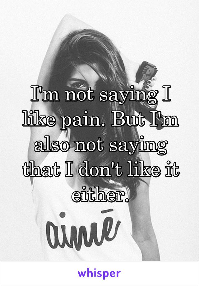 I'm not saying I like pain. But I'm also not saying that I don't like it either.