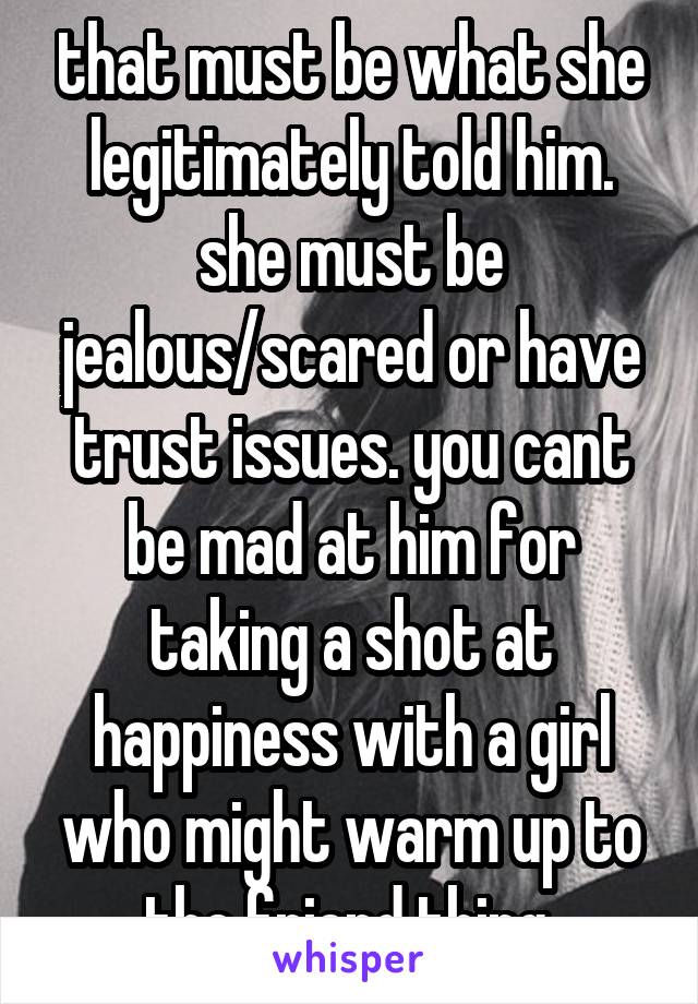 that must be what she legitimately told him. she must be jealous/scared or have trust issues. you cant be mad at him for taking a shot at happiness with a girl who might warm up to the friend thing.