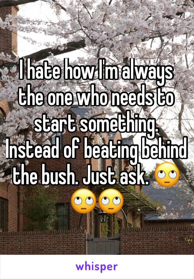 I hate how I'm always the one who needs to start something. Instead of beating behind the bush. Just ask. ðŸ™„ðŸ™„ðŸ™„