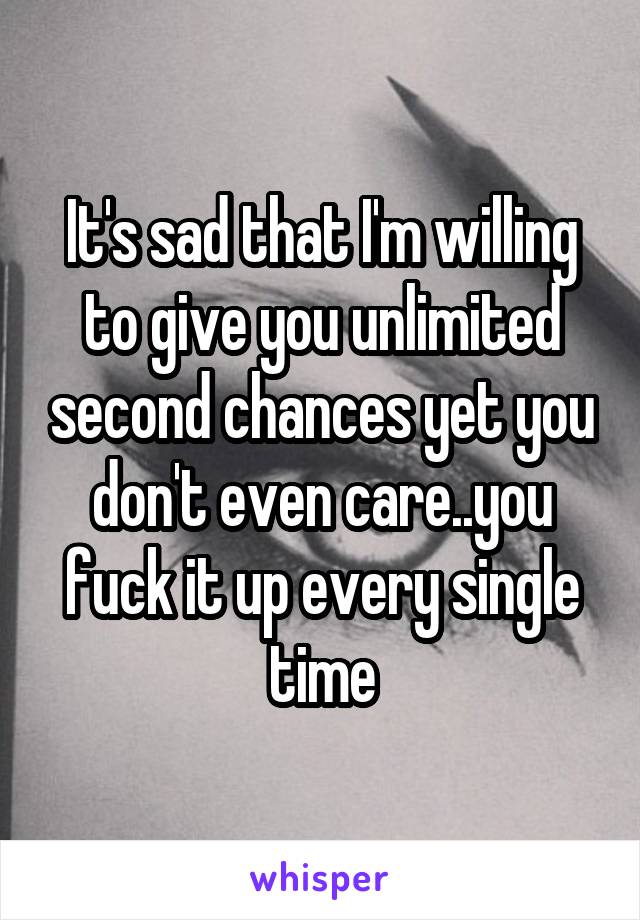 It's sad that I'm willing to give you unlimited second chances yet you don't even care..you fuck it up every single time