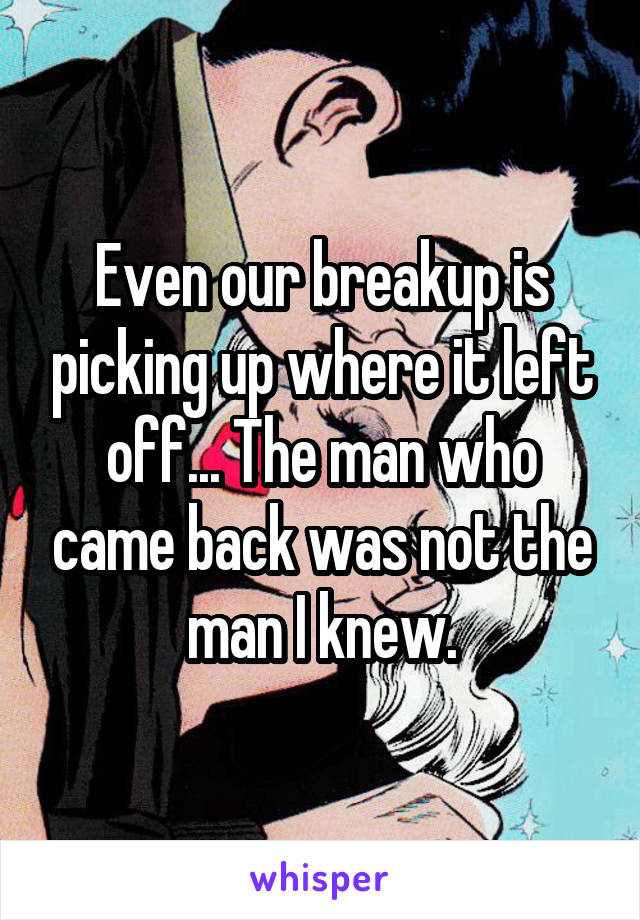 Even our breakup is picking up where it left off... The man who came back was not the man I knew.