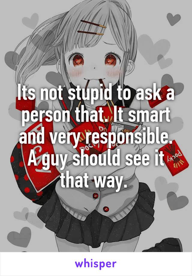 Its not stupid to ask a person that. It smart and very responsible. A guy should see it that way. 