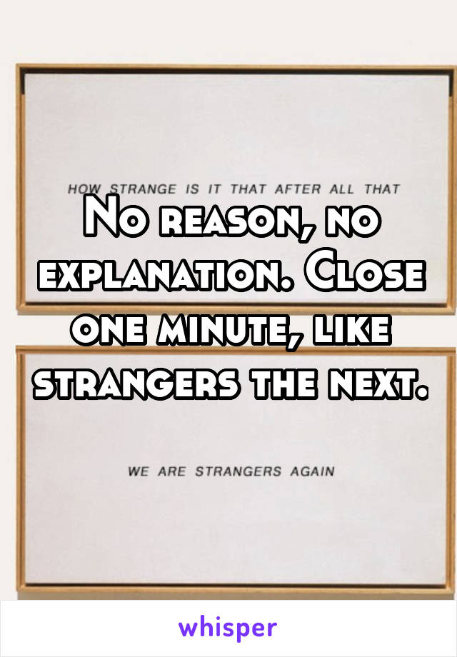 No reason, no explanation. Close one minute, like strangers the next. 