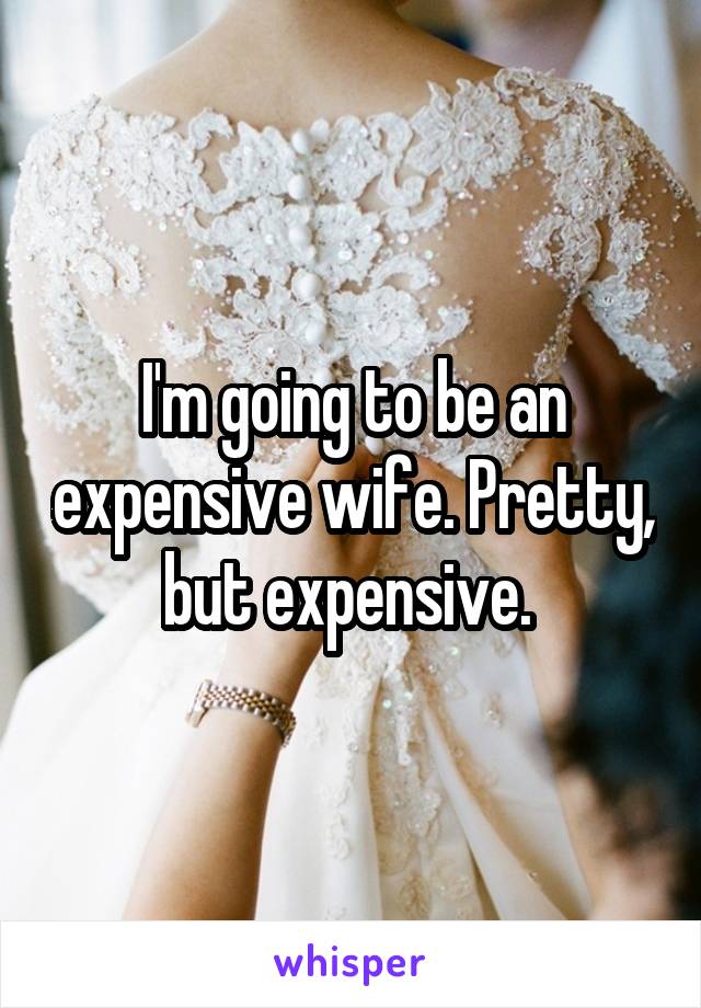 I'm going to be an expensive wife. Pretty, but expensive. 