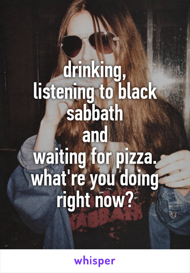 drinking,
listening to black sabbath
and
waiting for pizza.
what're you doing right now?