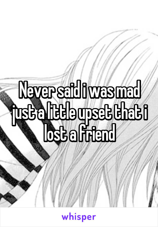 Never said i was mad just a little upset that i lost a friend