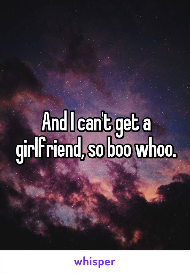 And I can't get a girlfriend, so boo whoo.