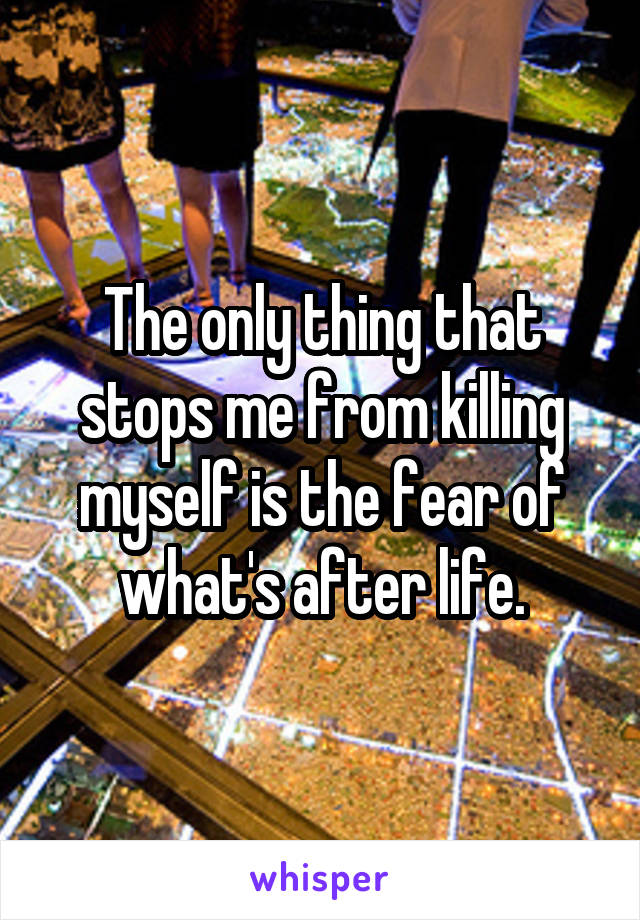 The only thing that stops me from killing myself is the fear of what's after life.