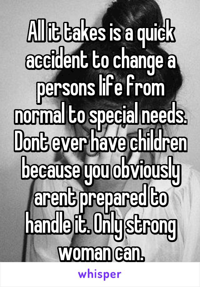 All it takes is a quick accident to change a persons life from normal to special needs. Dont ever have children because you obviously arent prepared to handle it. Only strong woman can.