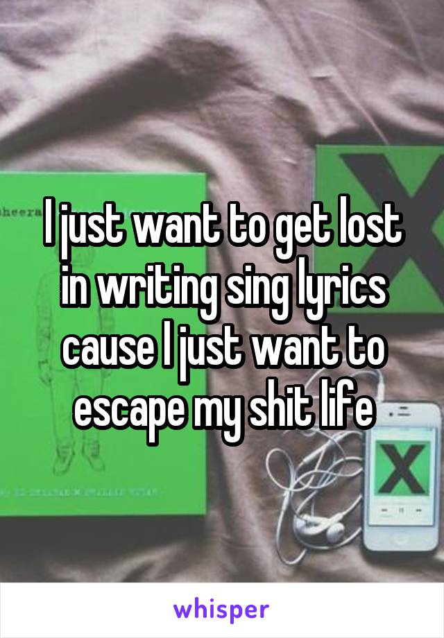 I just want to get lost in writing sing lyrics cause I just want to escape my shit life