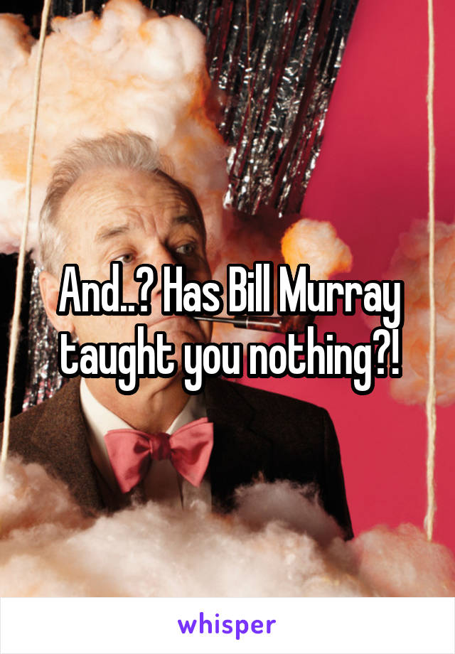 And..? Has Bill Murray taught you nothing?!
