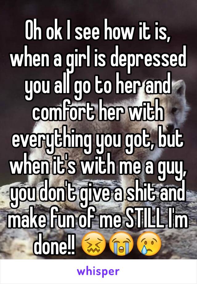 Oh ok I see how it is, when a girl is depressed you all go to her and comfort her with everything you got, but when it's with me a guy, you don't give a shit and make fun of me STILL I'm done!! ðŸ˜–ðŸ˜­ðŸ˜¢