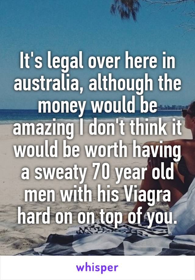 It's legal over here in australia, although the money would be amazing I don't think it would be worth having a sweaty 70 year old men with his Viagra hard on on top of you.