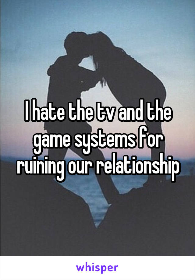 I hate the tv and the game systems for ruining our relationship