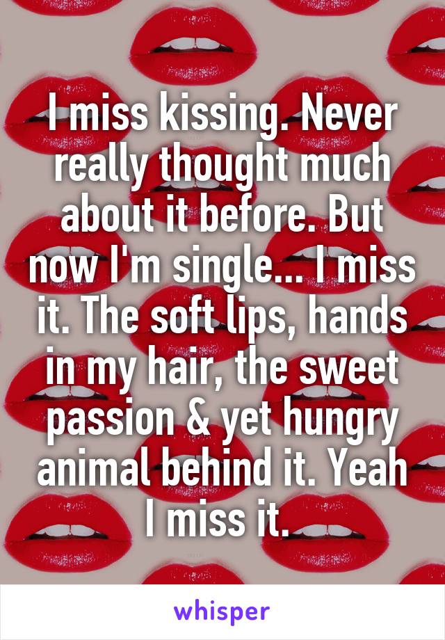 I miss kissing. Never really thought much about it before. But now I'm single... I miss it. The soft lips, hands in my hair, the sweet passion & yet hungry animal behind it. Yeah I miss it. 
