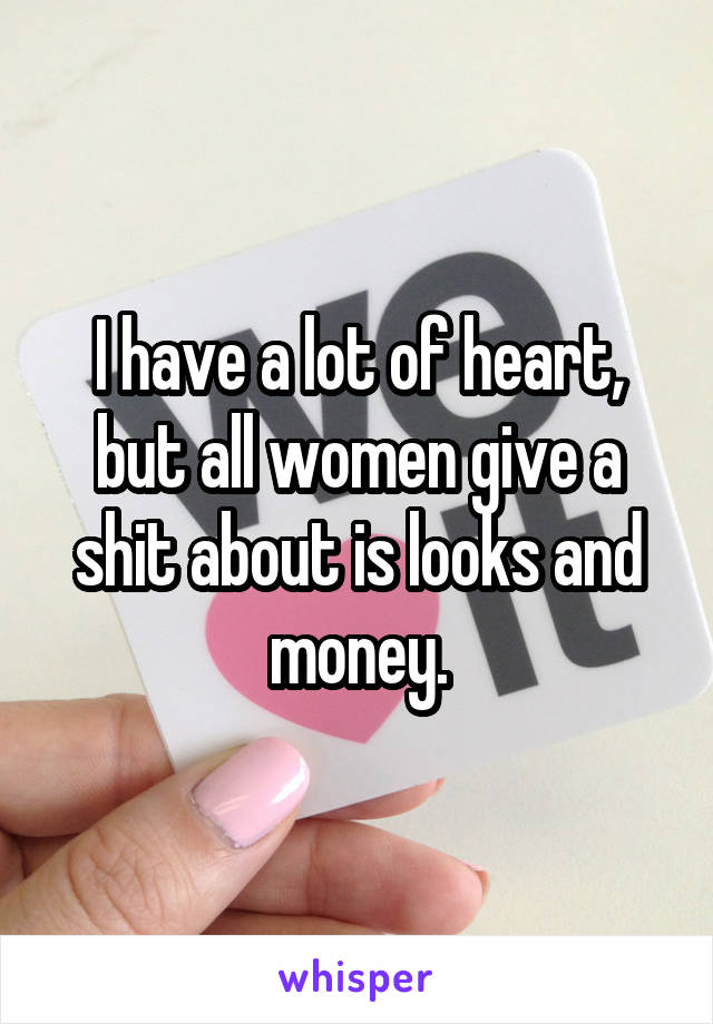 I have a lot of heart, but all women give a shit about is looks and money.