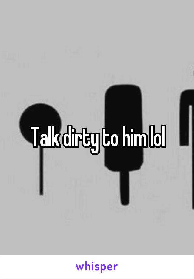 Talk dirty to him lol