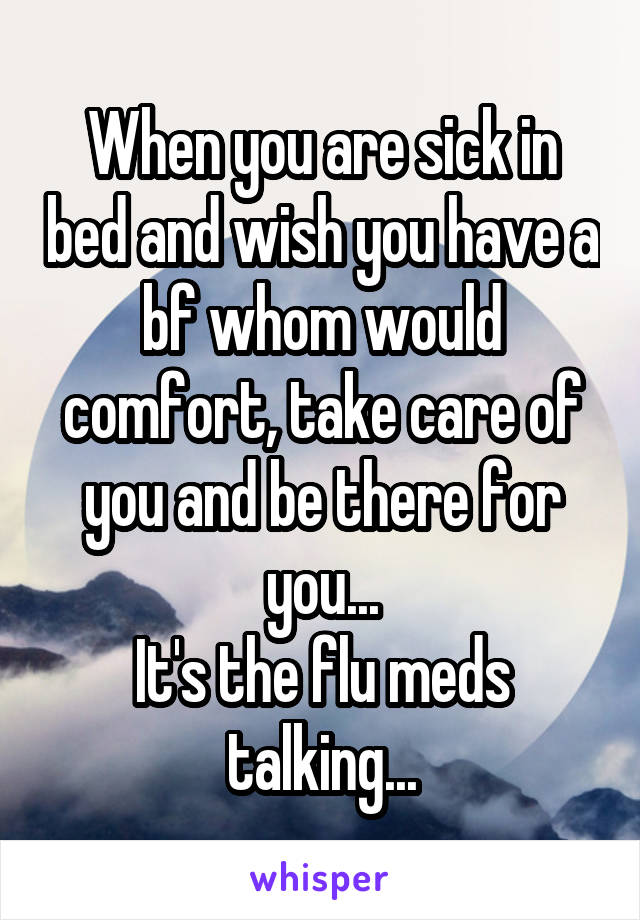 When you are sick in bed and wish you have a bf whom would comfort, take care of you and be there for you...
It's the flu meds talking...