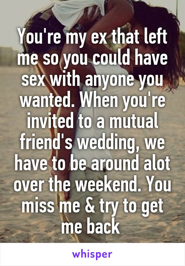 You're my ex that left me so you could have sex with anyone you wanted. When you're invited to a mutual friend's wedding, we have to be around alot over the weekend. You miss me & try to get me back 