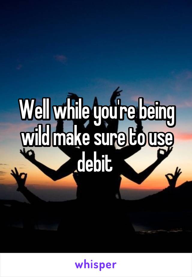 Well while you're being wild make sure to use debit 