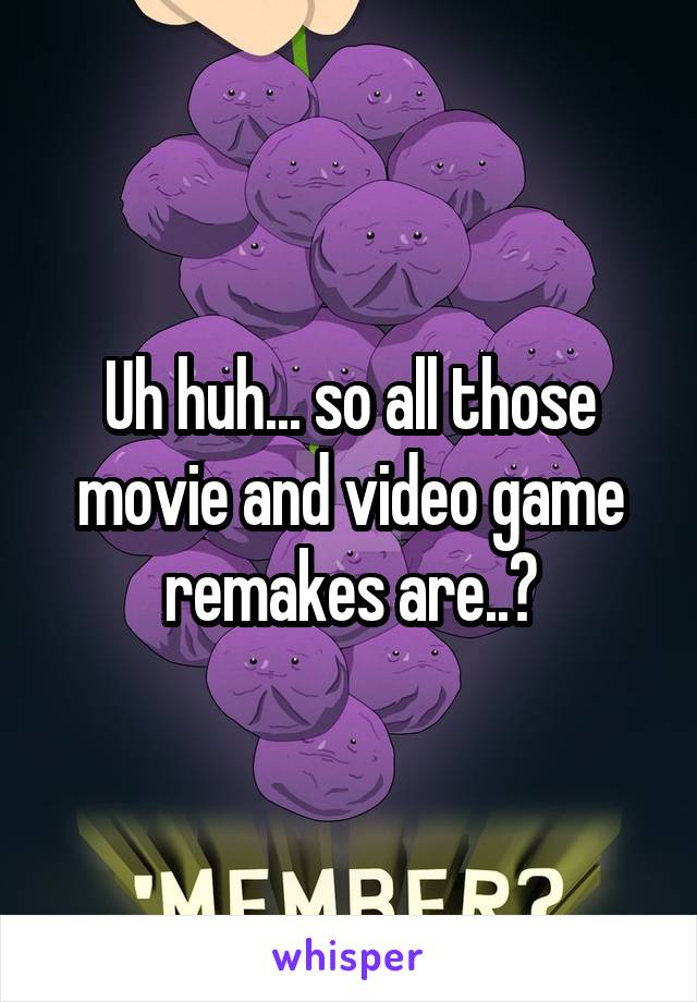 Uh huh... so all those movie and video game remakes are..?