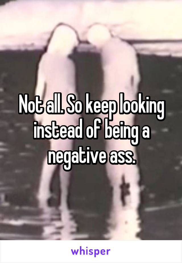 Not all. So keep looking instead of being a negative ass.