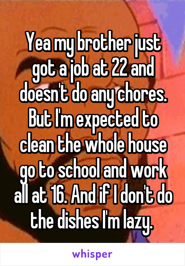 Yea my brother just got a job at 22 and doesn't do any chores. But I'm expected to clean the whole house go to school and work all at 16. And if I don't do the dishes I'm lazy. 