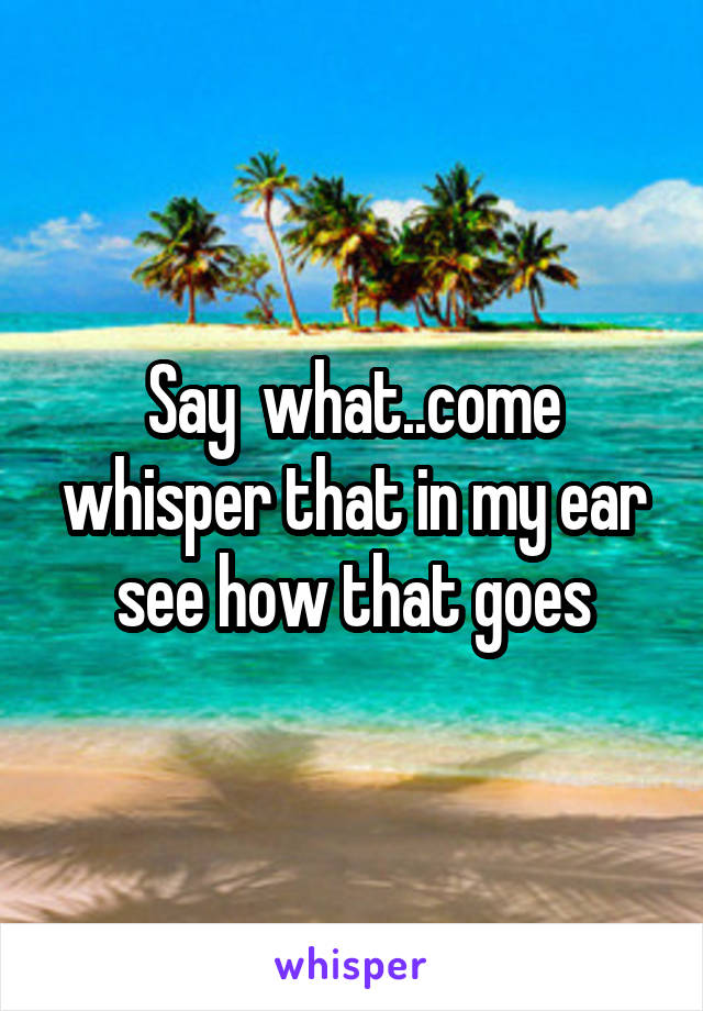 Say  what..come whisper that in my ear see how that goes